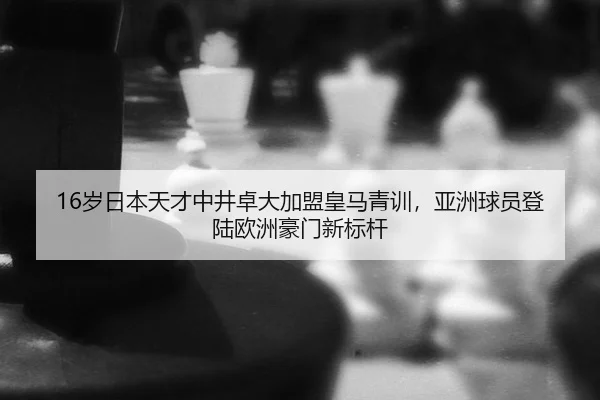 16岁日本天才中井卓大加盟皇马青训，亚洲球员登陆欧洲豪门新标杆